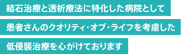 結石治療と透析療法に特化した病院として 患者さまのクオリティ・オブ・ライフを考慮した 低侵襲治療を心がけております